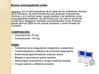 Nuevos anticoagulantes orales
DABIGATRAN: Es un anticoagulante de la clase de los inhibidores directos
de la trombina. Se está estudiando para diversas indicaciones
clínicas y, en muchos casos, puede sustituir a la warfarina como
anticoagulante preferido. Se administra por vía oral en forma del
profármaco dabigatran etexilato (comercializado como Pradaxa
desde abril de 2008 en los países europeos y como Pradax en
Canadá).
COMPOSICIÓN:
 Concentración 75 mg
 Concentración 110 mg
RAMS:
 Trastornos de la coagulación congénitos o adquiridos.
 Trombocitopenia o defectos de la función plaquetaria.
 Enfermedad gastrointestinal ulcerosa activa.
 Biopsia o traumatismo grave reciente.
 Hemorragia intracraneal o cirugía cerebral reciente.
 Cirugía espinal u oftálmica reciente.
 