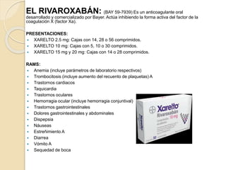 EL RIVAROXABÁN: (BAY 59-7939) Es un anticoagulante oral
desarrollado y comercializado por Bayer. Actúa inhibiendo la forma activa del factor de la
coagulación X (factor Xa).
PRESENTACIONES:
 XARELTO 2.5 mg: Cajas con 14, 28 o 56 comprimidos.
 XARELTO 10 mg: Cajas con 5, 10 o 30 comprimidos.
 XARELTO 15 mg y 20 mg: Cajas con 14 o 28 comprimidos.
RAMS:
 Anemia (incluye parámetros de laboratorio respectivos)
 Trombocitosis (incluye aumento del recuento de plaquetas) A
 Trastornos cardiacos
 Taquicardia
 Trastornos oculares
 Hemorragia ocular (incluye hemorragia conjuntival)
 Trastornos gastrointestinales
 Dolores gastrointestinales y abdominales
 Dispepsia
 Náuseas
 Estreñimiento A
 Diarrea
 Vómito A
 Sequedad de boca
 
