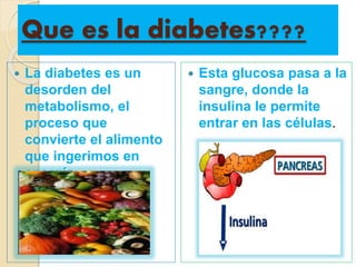 Que es la diabetes????
 La diabetes es un
desorden del
metabolismo, el
proceso que
convierte el alimento
que ingerimos en
energía.
 Esta glucosa pasa a la
sangre, donde la
insulina le permite
entrar en las células.
 