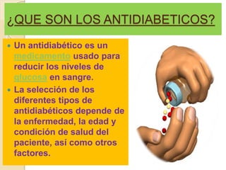 ¿QUE SON LOS ANTIDIABETICOS?
 Un antidiabético es un
medicamento usado para
reducir los niveles de
glucosa en sangre.
 La selección de los
diferentes tipos de
antidiabéticos depende de
la enfermedad, la edad y
condición de salud del
paciente, así como otros
factores.
 