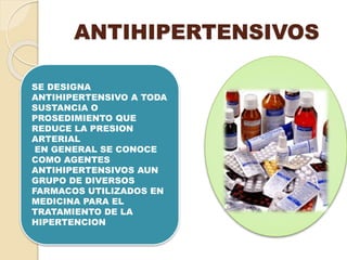 ANTIHIPERTENSIVOS
SE DESIGNA
ANTIHIPERTENSIVO A TODA
SUSTANCIA O
PROSEDIMIENTO QUE
REDUCE LA PRESION
ARTERIAL
EN GENERAL SE CONOCE
COMO AGENTES
ANTIHIPERTENSIVOS AUN
GRUPO DE DIVERSOS
FARMACOS UTILIZADOS EN
MEDICINA PARA EL
TRATAMIENTO DE LA
HIPERTENCION
 