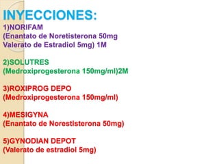 INYECCIONES:
1)NORIFAM
(Enantato de Noretisterona 50mg
Valerato de Estradiol 5mg) 1M
2)SOLUTRES
(Medroxiprogesterona 150mg/ml)2M
3)ROXIPROG DEPO
(Medroxiprogesterona 150mg/ml)
4)MESIGYNA
(Enantato de Norestisterona 50mg)
5)GYNODIAN DEPOT
(Valerato de estradiol 5mg)
 