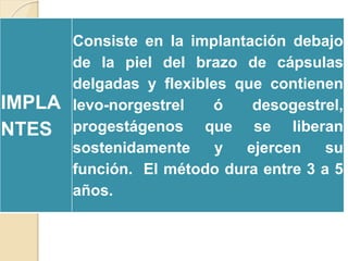 IMPLA
NTES
Consiste en la implantación debajo
de la piel del brazo de cápsulas
delgadas y flexibles que contienen
levo-norgestrel ó desogestrel,
progestágenos que se liberan
sostenidamente y ejercen su
función. El método dura entre 3 a 5
años.
 