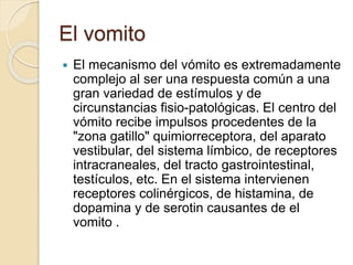  El mecanismo del vómito es extremadamente
complejo al ser una respuesta común a una
gran variedad de estímulos y de
circunstancias fisio-patológicas. El centro del
vómito recibe impulsos procedentes de la
"zona gatillo" quimiorreceptora, del aparato
vestibular, del sistema límbico, de receptores
intracraneales, del tracto gastrointestinal,
testículos, etc. En el sistema intervienen
receptores colinérgicos, de histamina, de
dopamina y de serotin causantes de el
vomito .
El vomito
 