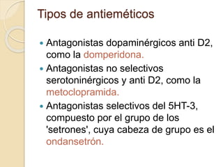  Antagonistas dopaminérgicos anti D2,
como la domperidona.
 Antagonistas no selectivos
serotoninérgicos y anti D2, como la
metoclopramida.
 Antagonistas selectivos del 5HT-3,
compuesto por el grupo de los
'setrones', cuya cabeza de grupo es el
ondansetrón.
Tipos de antieméticos
 