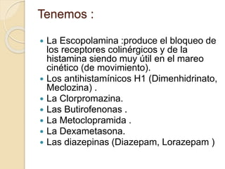  La Escopolamina :produce el bloqueo de
los receptores colinérgicos y de la
histamina siendo muy útil en el mareo
cinético (de movimiento).
 Los antihistamínicos H1 (Dimenhidrinato,
Meclozina) .
 La Clorpromazina.
 Las Butirofenonas .
 La Metoclopramida .
 La Dexametasona.
 Las diazepinas (Diazepam, Lorazepam )
Tenemos :
 