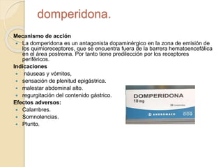 Mecanismo de acción
 La domperidona es un antagonista dopaminérgico en la zona de emisión de
los quimioreceptores, que se encuentra fuera de la barrera hematoencefálica
en el área postrema. Por tanto tiene predilección por los receptores
periféricos.
Indicaciones
 náuseas y vómitos,
 sensación de plenitud epigástrica.
 malestar abdominal alto.
 regurgitación del contenido gástrico.
Efectos adversos:
 Calambres.
 Somnolencias.
 Plurito.
domperidona.
 