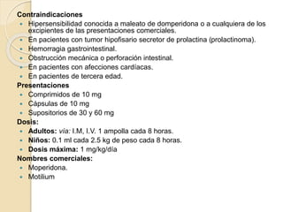 Contraindicaciones
 Hipersensibilidad conocida a maleato de domperidona o a cualquiera de los
excipientes de las presentaciones comerciales.
 En pacientes con tumor hipofisario secretor de prolactina (prolactinoma).
 Hemorragia gastrointestinal.
 Obstrucción mecánica o perforación intestinal.
 En pacientes con afecciones cardíacas.
 En pacientes de tercera edad.
Presentaciones
 Comprimidos de 10 mg
 Cápsulas de 10 mg
 Supositorios de 30 y 60 mg
Dosis:
 Adultos: vía: I.M, I.V. 1 ampolla cada 8 horas.
 Niños: 0.1 ml cada 2.5 kg de peso cada 8 horas.
 Dosis máxima: 1 mg/kg/día
Nombres comerciales:
 Moperidona.
 Motilium
 