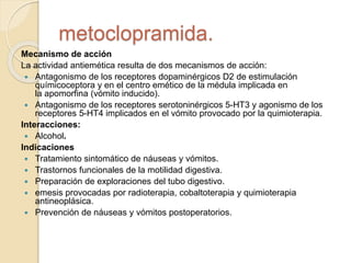 Mecanismo de acción
La actividad antiemética resulta de dos mecanismos de acción:
 Antagonismo de los receptores dopaminérgicos D2 de estimulación
químicoceptora y en el centro emético de la médula implicada en
la apomorfina (vómito inducido).
 Antagonismo de los receptores serotoninérgicos 5-HT3 y agonismo de los
receptores 5-HT4 implicados en el vómito provocado por la quimioterapia.
Interacciones:
 Alcohol.
Indicaciones
 Tratamiento sintomático de náuseas y vómitos.
 Trastornos funcionales de la motilidad digestiva.
 Preparación de exploraciones del tubo digestivo.
 emesis provocadas por radioterapia, cobaltoterapia y quimioterapia
antineoplásica.
 Prevención de náuseas y vómitos postoperatorios.
metoclopramida.
 
