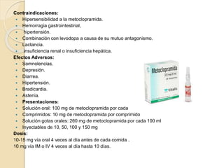 Contraindicaciones:
 Hipersensibilidad a la metoclopramida.
 Hemorragia gastrointestinal,
 hipertensión.
 Combinación con levodopa a causa de su mutuo antagonismo.
 Lactancia.
 insuficiencia renal o insuficiencia hepática.
Efectos Adversos:
 Somnolencias.
 Depresión.
 Diarrea.
 Hipertensión.
 Bradicardia.
 Astenia.
 Presentaciones:
 Solución oral: 100 mg de metoclopramida por cada 100 ml
 Comprimidos: 10 mg de metoclopramida por comprimido
 Solución gotas orales: 260 mg de metoclopramida por cada 100 ml
 Inyectables de 10, 50, 100 y 150 mg
Dosis:
10-15 mg vía oral 4 veces al día antes de cada comida .
10 mg vía IM o IV 4 veces al día hasta 10 días.
 