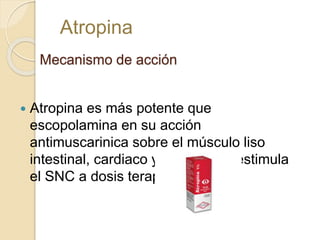 Mecanismo de acción
 Atropina es más potente que
escopolamina en su acción
antimuscarinica sobre el músculo liso
intestinal, cardiaco y bronquial y estimula
el SNC a dosis terapéuticas.
Atropina
 