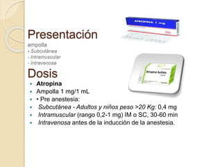 Presentación
ampolla
- Subcutánea
- Intramuscular
- Intravenosa
Dosis
 Atropina
 Ampolla 1 mg/1 mL
 • Pre anestesia:
 Subcutánea - Adultos y niños peso >20 Kg: 0,4 mg
 Intramuscular (rango 0,2-1 mg) IM o SC, 30-60 min
 Intravenosa antes de la inducción de la anestesia.
 