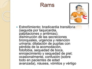 Rams
 Estreñimiento; bradicardia transitoria
(seguida por taquicardia,
palpitaciones y arritmias);
disminución de las secreciones
bronquiales, urgencia y retención
urinaria; dilatación de pupilas con
pérdida de la acomodación,
fotofobia, sequedad de boca,
enrojecimiento y sequedad de piel;
ocasionalmente, confusión (sobre
todo en pacientes de edad
avanzada), náusea, vómitos y vértigo
 
