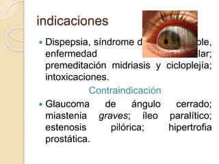 indicaciones
 Dispepsia, síndrome de colon irritable,
enfermedad diverticular;
premeditación midriasis y cicloplejía;
intoxicaciones.
Contraindicación
 Glaucoma de ángulo cerrado;
miastenia graves; íleo paralítico;
estenosis pilórica; hipertrofia
prostática.
 
