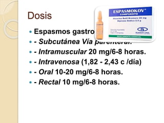 Dosis
 Espasmos gastrointestinales:
 - Subcutánea Vía parenteral:
 - Intramuscular 20 mg/6-8 horas.
 - Intravenosa (1,82 - 2,43 c /día)
 - Oral 10-20 mg/6-8 horas.
 - Rectal 10 mg/6-8 horas.
 