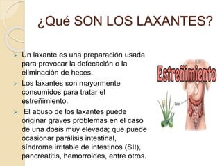  Un laxante es una preparación usada
para provocar la defecación o la
eliminación de heces.
 Los laxantes son mayormente
consumidos para tratar el
estreñimiento.
 El abuso de los laxantes puede
originar graves problemas en el caso
de una dosis muy elevada; que puede
ocasionar parálisis intestinal,
síndrome irritable de intestinos (SII),
pancreatitis, hemorroides, entre otros.
¿Qué SON LOS LAXANTES?
 