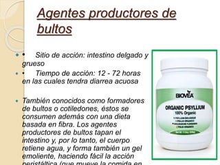  • Sitio de acción: intestino delgado y
grueso
 • Tiempo de acción: 12 - 72 horas
en las cuales tendra diarrea acuosa
 También conocidos como formadores
de bultos o cotiledones, éstos se
consumen además con una dieta
basada en fibra. Los agentes
productores de bultos tapan el
intestino y, por lo tanto, el cuerpo
retiene agua, y forma también un gel
emoliente, haciendo fácil la acción
Agentes productores de
bultos
 