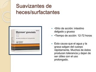  •Sitio de acción: intestino
delgado y grueso
 •Tiempo de acción: 12-72 horas
 Esto causa que el agua y la
grasa salgan del cuerpo
rápidamente. Muchos de éstos
producen tolerancia y dejan de
ser útiles con el uso
prolongado.
Suavizantes de
heces/surfactantes
 