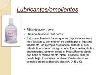  •Sitio de acción: colon
 •Tiempo de acción: 6-8 horas
 Éstos simplemente hacen que las deposiciones sean
más líquidas y, por lo tanto, se desliza por el intestino
fácilmente. Un ejemplo es el aceite mineral, el cual
retarda la absorción de agua del colon, suavizando las
deposiciones. también existe el Picosulfato de Sodio
que hace el mismo efecto. Nota.- El aceite mineral
puede bajar los niveles de absorción de vitaminas
solubles en grasa (liposolubles) (A, D, E y K).
Lubricantes/emolientes
 