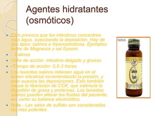  Esto provoca que los intestinos concentren
más agua, suavizando la deposición. Hay de
dos tipos: salinos e hiperosmóticos. Ejemplos:
leche de Magnesia y sal Epsom.
 Salinos
 •Sitio de acción: intestino delgado y grueso
 •Tiempo de acción: 0.5-3 horas
 Los laxantes salinos retienen agua en el
lumen intestinal incrementando la presión, y
esto suaviza las deposiciones. Esto también
causa la liberación de CCK, que estimula la
digestión de grasa y proteínas. Los laxantes
salinos pueden alterar los fluidos del paciente,
así como su balance electrolítico.
 Nota.- Las sales de sulfato son consideradas
las más potentes.
Agentes hidratantes
(osmóticos)
 
