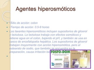  •Sitio de acción: colon
 •Tiempo de acción: 0.5-9 horas
 Los laxantes hiperosmóticos incluyen supositorios de glicerol
y lactulosa. La lactulosa trabaja con efectos osmóticos y
retiene agua en el colon, bajando el pH, y también se usa en
casos de encefalopatía hepática. Los supositorios de glicerol
trabajan mayormente con acción hiperosmótica, pero el
estearato de sodio, que también se encuentra en la
preparación, causa irritación local del colon.

Agentes hiperosmóticos
 