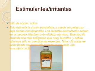  Sitio de acción: colon
 Esto estimula la acción peristáltica, y puede ser peligroso
bajo ciertas circunstancias. Los laxantes estimulantes actúan
en la mucosa intestinal o en el plexo nervioso. Este tipo de
laxantes son más peligrosos que otros laxantes, y deben
utilizarse sólo en condiciones extremas. Nota.- El aceite de
ricino puede ser preferible cuando se requiere una
evacuación más completa.
Estimulantes/irritantes
 