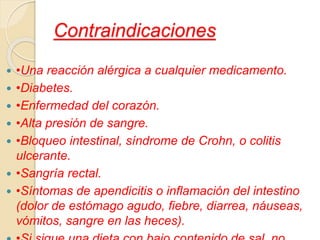  •Una reacción alérgica a cualquier medicamento.
 •Diabetes.
 •Enfermedad del corazón.
 •Alta presión de sangre.
 •Bloqueo intestinal, síndrome de Crohn, o colitis
ulcerante.
 •Sangría rectal.
 •Síntomas de apendicitis o inflamación del intestino
(dolor de estómago agudo, fiebre, diarrea, náuseas,
vómitos, sangre en las heces).
Contraindicaciones
 