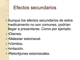  Aunque los efectos secundarios de estos
medicamento no son comunes, podrían
llegar a presentarse. Como por ejemplo:
 •Diarrea.
 •Malestar estomacal.
 •Vómitos.
 •Irritación.
 •Retortijones estomacales.
Efectos secundarios
 