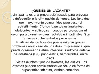 ¿QUÉ ES UN LAXANTE?
Un laxante es una preparación usada para provocar
la defecación o la eliminación de heces. Los laxantes
son mayormente consumidos para tratar el
estreñimiento. Ciertos laxantes estimulantes,
lubricantes, y salinos son usados para evacuar el
colon para examinaciones rectales e intestinales. Son
a veces suplementados por enemas.
El abuso de los laxantes puede originar graves
problemas en el caso de una dosis muy elevada; que
puede ocasionar parálisis intestinal, síndrome irritable
de intestinos (SII), pancreatitis, hemorroides, entre
otros.
Existen muchos tipos de laxantes, los cuales. Los
laxantes pueden administrarse vía oral o en forma de
supositorios tabletas, jarabes emulsión.
 
