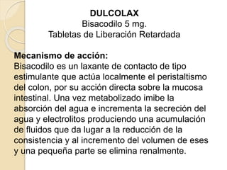 DULCOLAX
Bisacodilo 5 mg.
Tabletas de Liberación Retardada
Mecanismo de acción:
Bisacodilo es un laxante de contacto de tipo
estimulante que actúa localmente el peristaltismo
del colon, por su acción directa sobre la mucosa
intestinal. Una vez metabolizado imibe la
absorción del agua e incrementa la secreción del
agua y electrolitos produciendo una acumulación
de fluidos que da lugar a la reducción de la
consistencia y al incremento del volumen de eses
y una pequeña parte se elimina renalmente.
 