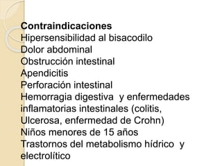 Contraindicaciones
Hipersensibilidad al bisacodilo
Dolor abdominal
Obstrucción intestinal
Apendicitis
Perforación intestinal
Hemorragia digestiva y enfermedades
inflamatorias intestinales (colitis,
Ulcerosa, enfermedad de Crohn)
Niños menores de 15 años
Trastornos del metabolismo hídrico y
electrolítico
 