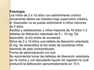 Posología:
Los niños de 2 a 10 años con estreñimiento crónico
únicamente deben ser tratados bajo supervisión médica,
el bisacodilo no se puede administrar a niños menores
de 2 años.
Adultos y adolescentes y niños mayores de 10 años 1-2
tabletas de liberación retardada de 5 – 10 mg. De
bisacodilo, al día antes de acostarse.
Niños de 2 a 10 Años una tableta de liberación retardada
(5 mg. De bisacodilo) al día antes de acostarse niños
menores de esta contraindicado.
Forma de administración vía oral:
Se recomienda tomar las tabletas de liberación retardada
por la noche y con abundante liquido de ingestión lo cual
producirá la defecación aproximadamente en 10 h.
 