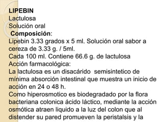 LIPEBIN
Lactulosa
Solución oral
Composición:
Lipebin 3.33 grados x 5 ml. Solución oral sabor a
cereza de 3.33 g. / 5ml.
Cada 100 ml. Contiene 66.6 g. de lactulosa
Acción farmacológica:
La lactulosa es un disacárido semisintetico de
mínima absorción intestinal que muestra un inicio de
acción en 24 o 48 h.
Como hiperosmotico es biodegradado por la flora
bacteriana colonica ácido láctico, mediante la acción
osmótica atraen liquido a la luz del colon que al
distender su pared promueven la peristalsis y la
 