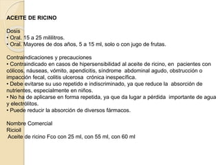 ACEITE DE RICINO
Dosis
• Oral. 15 a 25 mililitros.
• Oral. Mayores de dos años, 5 a 15 ml, solo o con jugo de frutas.
Contraindicaciones y precauciones
• Contraindicado en casos de hipersensibilidad al aceite de ricino, en pacientes con
cólicos, náuseas, vómito, apendicitis, síndrome abdominal agudo, obstrucción o
impacción fecal, colitis ulcerosa crónica inespecífica.
• Debe evitarse su uso repetido e indiscriminado, ya que reduce la absorción de
nutrientes, especialmente en niños.
• No ha de aplicarse en forma repetida, ya que da lugar a pérdida importante de agua
y electrólitos.
• Puede reducir la absorción de diversos fármacos.
Nombre Comercial
Ricioil
Aceite de ricino Fco con 25 ml, con 55 ml, con 60 ml
 