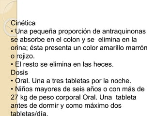 Cinética
• Una pequeña proporción de antraquinonas
se absorbe en el colon y se elimina en la
orina; ésta presenta un color amarillo marrón
o rojizo.
• El resto se elimina en las heces.
Dosis
• Oral. Una a tres tabletas por la noche.
• Niños mayores de seis años o con más de
27 kg de peso corporal Oral. Una tableta
antes de dormir y como máximo dos
 