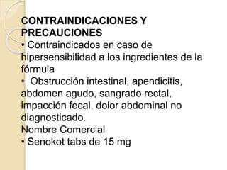 CONTRAINDICACIONES Y
PRECAUCIONES
• Contraindicados en caso de
hipersensibilidad a los ingredientes de la
fórmula
• Obstrucción intestinal, apendicitis,
abdomen agudo, sangrado rectal,
impacción fecal, dolor abdominal no
diagnosticado.
Nombre Comercial
• Senokot tabs de 15 mg
 