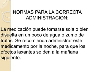 NORMAS PARA LA CORRECTA
ADMINISTRACION:
La medicación puede tomarse sola o bien
disuelta en un poco de agua o zumo de
frutas. Se recomienda administrar este
medicamento por la noche, para que los
efectos laxantes se den a la mañana
siguiente.
 