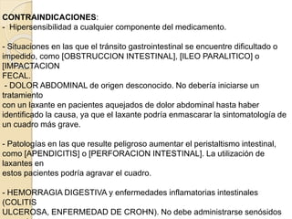 CONTRAINDICACIONES:
- Hipersensibilidad a cualquier componente del medicamento.
- Situaciones en las que el tránsito gastrointestinal se encuentre dificultado o
impedido, como [OBSTRUCCION INTESTINAL], [ILEO PARALITICO] o
[IMPACTACION
FECAL.
- DOLOR ABDOMINAL de origen desconocido. No debería iniciarse un
tratamiento
con un laxante en pacientes aquejados de dolor abdominal hasta haber
identificado la causa, ya que el laxante podría enmascarar la sintomatología de
un cuadro más grave.
- Patologías en las que resulte peligroso aumentar el peristaltismo intestinal,
como [APENDICITIS] o [PERFORACION INTESTINAL]. La utilización de
laxantes en
estos pacientes podría agravar el cuadro.
- HEMORRAGIA DIGESTIVA y enfermedades inflamatorias intestinales
(COLITIS
ULCEROSA, ENFERMEDAD DE CROHN). No debe administrarse senósidos
 