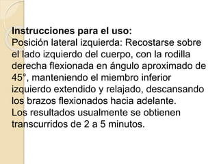 Instrucciones para el uso:
Posición lateral izquierda: Recostarse sobre
el lado izquierdo del cuerpo, con la rodilla
derecha flexionada en ángulo aproximado de
45°, manteniendo el miembro inferior
izquierdo extendido y relajado, descansando
los brazos flexionados hacia adelante.
Los resultados usualmente se obtienen
transcurridos de 2 a 5 minutos.
 