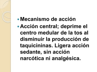 Mecanismo de acción
Acción central; deprime el
centro medular de la tos al
disminuir la producción de
taquicininas. Ligera acción
sedante, sin acción
narcótica ni analgésica.
 