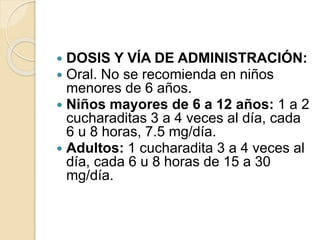  DOSIS Y VÍA DE ADMINISTRACIÓN:
 Oral. No se recomienda en niños
menores de 6 años.
 Niños mayores de 6 a 12 años: 1 a 2
cucharaditas 3 a 4 veces al día, cada
6 u 8 horas, 7.5 mg/día.
 Adultos: 1 cucharadita 3 a 4 veces al
día, cada 6 u 8 horas de 15 a 30
mg/día.
 