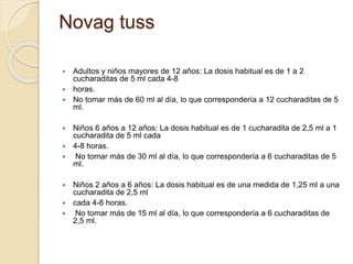  Adultos y niños mayores de 12 años: La dosis habitual es de 1 a 2
cucharaditas de 5 ml cada 4-8
 horas.
 No tomar más de 60 ml al día, lo que correspondería a 12 cucharaditas de 5
ml.
 Niños 6 años a 12 años: La dosis habitual es de 1 cucharadita de 2,5 ml a 1
cucharadita de 5 ml cada
 4-8 horas.
 No tomar más de 30 ml al día, lo que correspondería a 6 cucharaditas de 5
ml.
 Niños 2 años a 6 años: La dosis habitual es de una medida de 1,25 ml a una
cucharadita de 2,5 ml
 cada 4-8 horas.
 No tomar más de 15 ml al día, lo que correspondería a 6 cucharaditas de
2,5 ml.
Novag tuss
 