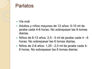  Via oral:
 Adultos y niños mayores de 12 años: 5-10 ml de
jarabe cada 4-6 horas. No sobrepasar las 6 tomas
diarias.
 Niños de 6-12 años: 2,5 - 5 ml de jarabe cada 4 - 6
horas. No sobrepasar las 6 tomas diarias.
 Niños de 2-6 años: 1,25 - 2,5 ml de jarabe cada 4-
6 horas. No sobrepasar las 6 tomas diarias.
Parlatos
 
