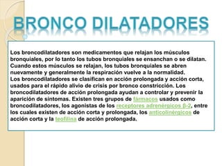 Los broncodilatadores son medicamentos que relajan los músculos
bronquiales, por lo tanto los tubos bronquiales se ensanchan o se dilatan.
Cuando estos músculos se relajan, los tubos bronquiales se abren
nuevamente y generalmente la respiración vuelve a la normalidad.
Los broncodilatadores se clasifican en acción prolongada y acción corta,
usados para el rápido alivio de crisis por bronco constricción. Los
broncodilatadores de acción prolongada ayudan a controlar y prevenir la
aparición de síntomas. Existen tres grupos de fármacos usados como
broncodilatadores, los agonistas de los receptores adrenérgicos β-2, entre
los cuales existen de acción corta y prolongada, los anticolinérgicos de
acción corta y la teofilina de acción prolongada.
 