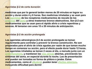 Agonistas β-2 de corta duración
medicinas que por lo general tardan menos de 20 minutos en lograr su
acción y duran entre 4 y 6 horas. Son medicinas inhaladas y se usan para
Los agonistas de los receptores medicamentos de rescate de los
síntomas del asma y otros trastornos bronco obstructivos. Son β-2 son
medicamentos que se usan para el rápido alivio o crisis repentinas y
severas. Al tomarse con unos 15 o 20 minutos de anticipación.
Agonistas β-2 de acción prolongada
Los agonistas adrenérgicos β-2 de acción prolongada se toman
regularmente para controlar y prevenir la bronco constricción. No son
preparados para el alivio de crisis agudas por razón de que toman mucho
tiempo en comenzar su acción, pero el efecto puede durar hasta 12 horas.
Los agonistas inhalados se toman 2 veces al día, a menudo junto con un
antiinflamatorio, y mantienen las vías aéreas abiertas, previniendo los
síntomas del asma, en especial durante la noche. Los de presentación
oral pueden ser tomados en forma de píldora o jarabe. Estos
medicamentos, como el albuterol, pueden tener efectos adversos,
incluyendo dificultad para dormir
 