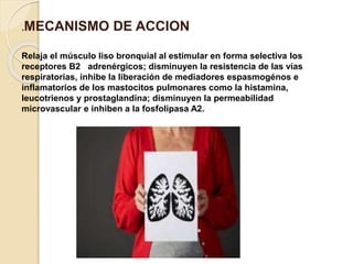 .MECANISMO DE ACCION
Relaja el músculo liso bronquial al estimular en forma selectiva los
receptores B2 adrenérgicos; disminuyen la resistencia de las vías
respiratorias, inhibe la liberación de mediadores espasmogénos e
inflamatorios de los mastocitos pulmonares como la histamina,
leucotrienos y prostaglandina; disminuyen la permeabilidad
microvascular e inhiben a la fosfolipasa A2.
 