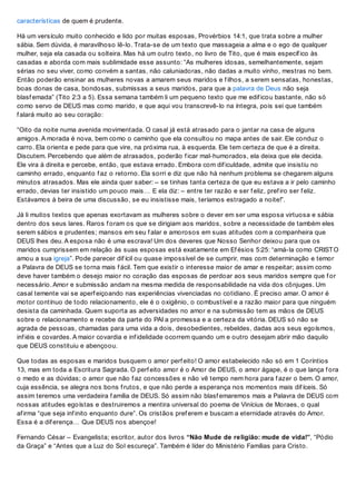 características de quem é prudente.
Há um versículo muito conhecido e lido por muitas esposas, Provérbios 14:1, que trata sobre a mulher
sábia. Sem dúvida, é maravilhoso lê-lo. Trata-se de um texto que massageia a alma e o ego de qualquer
mulher, seja ela casada ou solteira. Mas há um outro texto, no livro de Tito, que é mais específ ico às
casadas e aborda com mais sublimidade esse assunto: “As mulheres idosas, semelhantemente, sejam
sérias no seu viver, como convém a santas, não caluniadoras, não dadas a muito vinho, mestras no bem.
Então poderão ensinar as mulheres novas a amarem seus maridos e f ilhos, a serem sensatas, honestas,
boas donas de casa, bondosas, submissas a seus maridos, para que a palavra de Deus não seja
blasf emada” (Tito 2:3 a 5). Essa semana também li um pequeno texto que me edif icou bastante, não só
como servo de DEUS mas como marido, e que aqui vou transcrevê-lo na íntegra, pois sei que também
f alará muito ao seu coração:
“Oito da noite numa avenida movimentada. O casal já está atrasado para o jantar na casa de alguns
amigos. A morada é nova, bem como o caminho que ela consultou no mapa antes de sair. Ele conduz o
carro. Ela orienta e pede para que vire, na próxima rua, à esquerda. Ele tem certeza de que é a direita.
Discutem. Percebendo que além de atrasados, poderão f icar mal-humorados, ela deixa que ele decida.
Ele vira à direita e percebe, então, que estava errado. Embora com dif iculdade, admite que insistiu no
caminho errado, enquanto f az o retorno. Ela sorri e diz que não há nenhum problema se chegarem alguns
minutos atrasados. Mas ele ainda quer saber: – se tinhas tanta certeza de que eu estava a ir pelo caminho
errado, devias ter insistido um pouco mais… E ela diz: – entre ter razão e ser f eliz, pref iro ser f eliz.
Estávamos à beira de uma discussão, se eu insistisse mais, teríamos estragado a noite!”.
Já li muitos textos que apenas exortavam as mulheres sobre o dever em ser uma esposa virtuosa e sábia
dentro dos seus lares. Raros f oram os que se dirigiam aos maridos, sobre a necessidade de também eles
serem sábios e prudentes; mansos em seu f alar e amorosos em suas atitudes com a companheira que
DEUS lhes deu. A esposa não é uma escrava! Um dos deveres que Nosso Senhor deixou para que os
maridos cumprissem em relação às suas esposas está exatamente em Ef ésios 5:25: “amá-la como CRISTO
amou a sua igreja”. Pode parecer dif ícil ou quase impossível de se cumprir, mas com determinação e temor
a Palavra de DEUS se torna mais f ácil. Tem que existir o interesse maior de amar e respeitar; assim como
deve haver também o desejo maior no coração das esposas de perdoar aos seus maridos sempre que f or
necessário. Amor e submissão andam na mesma medida de responsabilidade na vida dos cônjuges. Um
casal temente vai se aperf eiçoando nas experiências vivenciadas no cotidiano. É preciso amar. O amor é
motor contínuo de todo relacionamento, ele é o oxigênio, o combustível e a razão maior para que ninguém
desista da caminhada. Quem suporta as adversidades no amor e na submissão tem as mãos de DEUS
sobre o relacionamento e recebe da parte do PAI a promessa e a certeza da vitória. DEUS só não se
agrada de pessoas, chamadas para uma vida a dois, desobedientes, rebeldes, dadas aos seus egoísmos,
inf iéis e covardes. A maior covardia e inf idelidade ocorrem quando um e outro desejam abrir mão daquilo
que DEUS constituiu e abençoou.
Que todas as esposas e maridos busquem o amor perf eito! O amor estabelecido não só em 1 Coríntios
13, mas em toda a Escritura Sagrada. O perf eito amor é o Amor de DEUS, o amor ágape, é o que lança f ora
o medo e as dúvidas; o amor que não f az concessões e não vê tempo nem hora para f azer o bem. O amor,
cuja essência, se alegra nos bons f rutos, e que não perde a esperança nos momentos mais dif íceis. Só
assim teremos uma verdadeira f amília de DEUS. Só assim não blasf emaremos mais a Palavra de DEUS com
nossas atitudes egoístas e destruiremos a mentira universal do poema de Vinícius de Moraes, o qual
af irma “que seja inf inito enquanto dure”. Os cristãos pref erem e buscam a eternidade através do Amor.
Essa é a dif erença… Que DEUS nos abençoe!
Fernando César – Evangelista; escritor, autor dos livros “Não Mude de religião: mude de vida!”, “Pódio
da Graça” e “Antes que a Luz do Sol escureça”. Também é líder do Ministério Famílias para Cristo.
 