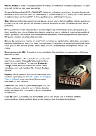 Material didático: o curso é realizado totalmente à distância. Desta forma o aluno recebe através de sua conta
de e-mail, o endereço para baixar as matérias.
O material é disponibilizado EXCLUSIVAMENTE via internet, onde após o acolhimento do pedido de matrícula,
enviamos ao aluno um e-mail com o link das matérias, TODAS DE UMA SÓ VEZ, onde poderá fazer o download
de cada uma delas, em formato PDF, de forma que ficará o seu critério imprimir ou não.
Obs.: Não disponibilizamos material impresso, devido o grande volume de informações e matérias que compõe
o nosso curso, de forma que para tal, teríamos que cobrar dos alunos um valor infinitamente superior ao que
praticamos.
Prova: juntamente como o material didático consta uma prova de conhecimentos gerais, com questões que
dizem respeito a todo o curso. O aluno deve baixar a prova junto com as matérias e, responder as questões à
medida que estuda cada matéria. Após responder todas as questões o aluno deve encaminhar a prova pra o
ITG que irá processar a avaliação das respostas.
Duração do curso: por se tratar de um curso “livre”, permitimos que o próprio aluno administre o tempo para
conclusão, estudando em suas horas vagas ou como desejar. Este curso pode ser concluído em até 24 meses,
sendo que, por mais aplicado que seja o aluno não é possível a sua conclusão em um período inferior a 03
meses.
Reconhecimento do MEC: O curso é de ordem eclesiástica. Não se trata de um curso superior, válido para
concursos públicos.
O MEC – MINISTÉRIO DA EDUCAÇÃO E CULTURA, não
reconhece o curso de “Graduação Teológica Livre”, tanto
presencial como à distância. Os cursos de Graduação
Teológica Livre, Mestrado e Doutorado são de caráter
eclesiástico, onde está inserido o ITG – Instituto Teológico
Gamaliel.
Registro: Após a conclusão do curso, recomendamos que o
concluinte registre-se junto a OTPB – Ordem dos Teólogos e
Pastores do Brasil, a qual reconhece todos os cursos
ministrados por esta instituição.
Certificado: Para todos os cursos ofertados pelo ITG, são
emitidos certificados juntamente com o histórico de notas
obtidas pelo aluno. Bem, como a descrição da carga horária
de cada curso.
Custo do Curso: O aluno não paga mensalidade, apenas uma “Única” taxa de matricula. Também,
asseguramos que após a conclusão do curso, não cobramos taxa de emissão do certificado.
 