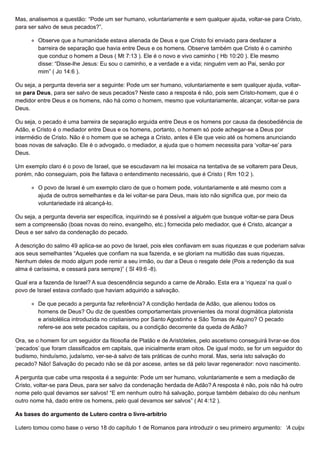 Mas, analisemos a questão: “Pode um ser humano, voluntariamente e sem qualquer ajuda, voltar-se para Cristo,
para ser salvo de seus pecados?”.
Observe que a humanidade estava alienada de Deus e que Cristo foi enviado para desfazer a
barreira de separação que havia entre Deus e os homens. Observe também que Cristo é o caminho
que conduz o homem a Deus ( Mt 7:13 ). Ele é o novo e vivo caminho ( Hb 10:20 ). Ele mesmo
disse: “Disse-lhe Jesus: Eu sou o caminho, e a verdade e a vida; ninguém vem ao Pai, senão por
mim” ( Jo 14:6 ).
Ou seja, a pergunta deveria ser a seguinte: Pode um ser humano, voluntariamente e sem qualquer ajuda, voltar-
se para Deus, para ser salvo de seus pecados? Neste caso a resposta é não, pois sem Cristo-homem, que é o
medidor entre Deus e os homens, não há como o homem, mesmo que voluntariamente, alcançar, voltar-se para
Deus.
Ou seja, o pecado é uma barreira de separação erguida entre Deus e os homens por causa da desobediência de
Adão, e Cristo é o mediador entre Deus e os homens, portanto, o homem só pode achegar-se a Deus por
intermédio de Cristo. Não é o homem que se achega a Cristo, antes é Ele que veio até os homens anunciando
boas novas de salvação. Ele é o advogado, o mediador, a ajuda que o homem necessita para ‘voltar-se’ para
Deus.
Um exemplo claro é o povo de Israel, que se escudavam na lei mosaica na tentativa de se voltarem para Deus,
porém, não conseguiam, pois lhe faltava o entendimento necessário, que é Cristo ( Rm 10:2 ).
O povo de Israel é um exemplo claro de que o homem pode, voluntariamente e até mesmo com a
ajuda de outros semelhantes e da lei voltar-se para Deus, mais isto não significa que, por meio da
voluntariedade irá alcançá-lo.
Ou seja, a pergunta deveria ser específica, inquirindo se é possível a alguém que busque voltar-se para Deus
sem a compreensão (boas novas do reino, evangelho, etc.) fornecida pelo mediador, que é Cristo, alcançar a
Deus e ser salvo da condenação do pecado.
A descrição do salmo 49 aplica-se ao povo de Israel, pois eles confiavam em suas riquezas e que poderiam salvar
aos seus semelhantes “Aqueles que confiam na sua fazenda, e se gloriam na multidão das suas riquezas,
Nenhum deles de modo algum pode remir a seu irmão, ou dar a Deus o resgate dele (Pois a redenção da sua
alma é caríssima, e cessará para sempre)” ( Sl 49:6 -8).
Qual era a fazenda de Israel? A sua descendência segundo a carne de Abraão. Esta era a ‘riqueza’ na qual o
povo de Israel estava confiado que haviam adquirido a salvação.
De que pecado a pergunta faz referência? A condição herdada de Adão, que alienou todos os
homens de Deus? Ou diz de questões comportamentais provenientes da moral dogmática platonista
e aristolélica introduzida no cristianismo por Santo Agostinho e São Tomas de Aquino? O pecado
refere-se aos sete pecados capitais, ou a condição decorrente da queda de Adão?
Ora, se o homem for um seguidor da filosofia de Platão e de Aristóteles, pelo ascetismo conseguirá livrar-se dos
‘pecados’ que foram classificados em capitais, que inicialmente eram oitos. De igual modo, se for um seguidor do
budismo, hinduísmo, judaísmo, ver-se-á salvo de tais práticas de cunho moral. Mas, seria isto salvação do
pecado? Não! Salvação do pecado não se dá por ascese, antes se dá pelo lavar regenerador: novo nascimento.
A pergunta que cabe uma resposta é a seguinte: Pode um ser humano, voluntariamente e sem a mediação de
Cristo, voltar-se para Deus, para ser salvo da condenação herdada de Adão? A resposta é não, pois não há outro
nome pelo qual devamos ser salvos! “E em nenhum outro há salvação, porque também debaixo do céu nenhum
outro nome há, dado entre os homens, pelo qual devamos ser salvos” ( At 4:12 ).
As bases do argumento de Lutero contra o livre-arbítrio
Lutero tomou como base o verso 18 do capítulo 1 de Romanos para introduzir o seu primeiro argumento: ‘A culpa
 
