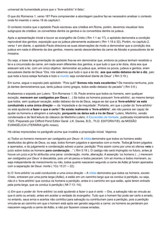 universal da humanidade prova que o “livre-arbítrio” é falso’.
O que diz Romanos 1, verso 18? Para compreender a abordagem paulina faz-se necessário analisar o contexto
onde foi inserido o verso 18 do capítulo1.
O contexto mostra que o apóstolo Paulo escreveu aos cristãos em Roma, porém, devemos visualizar dois
subgrupos de cristãos: os convertidos dentre os gentios e os convertidos dentre os judeus.
Após a apresentação inicial e louvor ao evangelho de Cristo ( Rm 1:1 ao 17), o apóstolo demonstra a condição
reprovável dos gentios, exposição que os judeus plenamente acatavam ( Rm 1:18 à 32). Porém, no capítulo 2,
verso 1 em diante, o apóstolo Paulo direciona as suas observações de modo a demonstrar que a condição dos
judeus em nada é diferente da dos gentios, mesmo sendo descendentes da carne de Abraão e possuidores da lei
mosaica.
Ou seja, a base de argumentação do apóstolo fixa-se em demonstrar que, embora os judeus tenham recebido a
lei e a circuncisão da carne, em nada eram diferentes dos gentios, e que tudo o que a lei dizia, dizia aos que
estavam sob a lei, com um único objetivo: demonstrar ao judeus que, ambos os povos, judeus e gentios, eram
escusáveis diante de Deus “Ora, nós sabemos que tudo o que a lei diz, aos que estão debaixo da lei o diz, para
que toda a boca esteja fechada e todo o mundo seja condenável diante de Deus” ( Rm 3:19 ).
Em suma, segue o exposto pelo apóstolo: “Pois quê? Somos nós mais excelentes? De maneira nenhuma, pois
já dantes demonstramos que, tanto judeus como gregos, todos estão debaixo do pecado” ( Rm 3:9 ).
Analisemos o exposto por Lutero: “Em Romanos 1.18, Paulo ensina que todos os homens, sem qualquer
exceção, merecem ser castigados por Deus (…) Se todos os homens possuem ‘livre-arbítrio’, ao mesmo tempo
que todos, sem qualquer exceção, estão debaixo da ira de Deus, segue-se daí que o ‘livre-arbítrio’ os está
conduzindo a uma única direção — da ‘impiedade e da iniquidade’. Portanto, em que o poder do ‘livre-arbítrio’
os está ajudando a fazer o que é certo? Se existe realmente o ‘livre-arbítrio’, ele não parece ser capaz de
ajudar os homens a atingirem a salvação, porquanto os deixa sob a ira de Deus” Lutero, Martinho, versão
condensada e de fácil leitura do clássico de Martinho Lutero, A Escravidão da Vontade, publicada inicialmente em
1525. Preparado por Clifford Pond Editor Geral: J.K. Davies, B.D., Th.D. EDITORA FIEL da MISSÃO
EVANGÉLICA LITERÁRIA (grifo nosso).
Há várias imprecisões no parágrafo acima que invalida a proposição inicial. Vejamos:
a) Todos os homens merecem ser castigados por Deus– A bíblia demonstra que todos os homens estão
destituídos da glória de Deus, ou seja, todos formam julgados e apenados com a morte. Todos já foram julgados
e apenados, e do julgamento e condenação adveio a pena: perdição “Pois assim como por uma só ofensa veio o
juízo sobre todos os homens para condenação…” ( Rm 5:18 ). O castigo não será impingido no futuro, antes já
houve um juízo e já foi atribuída uma pena: condenação, morte, alienação. A asserção ‘os homens (…) merecem
ser castigados por Deus’ é descabida, pois um só pecou e todos pecaram. Um só morreu e todos morreram, ou
seja independente de merecimento ou não, todos quanto nasceram segundo a carne de Adão já foram apenados
com a separação de Deus: morte ( 1Co 15:21 – 22).
b) O ‘livre-arbítrio’ os está conduzindo a uma única direção – A bíblia demonstra que todos os homens, exceto
Cristo, entraram por uma porta larga (Adão), e estão em um caminho largo que os conduz à perdição, ou seja,
não é o ‘livre-arbítrio’ que conduz os homens a perdição, antes é o caminho em que estão, após terem entrado
pela porta larga, que os conduz à perdição ( Mt 7:13 -14);
c) Em que o poder do ‘livre-arbítrio’ os está ajudando a fazer o que é certo – Ora, a salvação não se vincula ao
que é certo ou errado, antes em aceitar a verdade do evangelho. Tudo que o homem faz pode ser certo e errado,
no entanto, seus erros e acertos não contribui para salvação ou contribuíram para a perdição, pois a perdição
vincula-se ao caminho em que o homem está após ser gerado segundo a carne; os homens se perderam por
nascerem segundo a carne de Adão, e não por fazerem coisas erradas;
 
